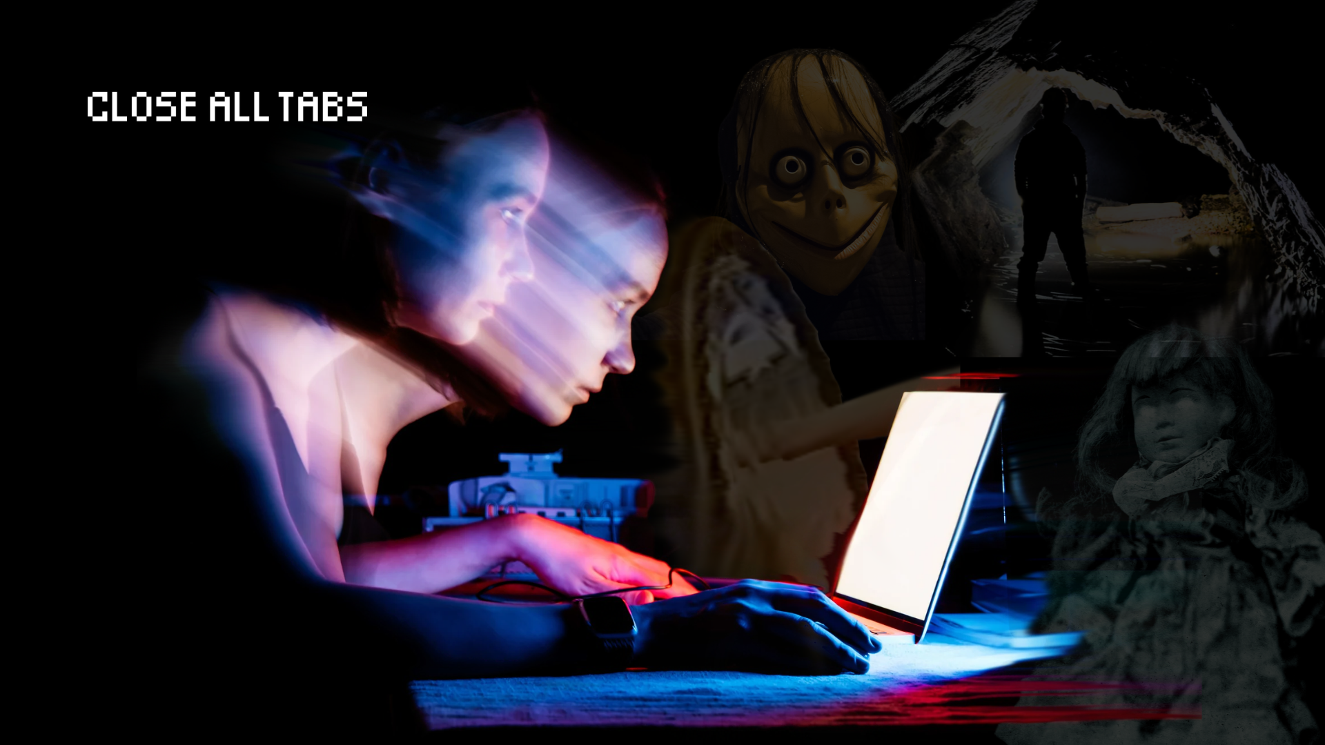 Side view of a woman to the left of the image leaning towards a bright white laptop screen that’s on the right side of the image. The woman’s motion is captured by a blur that makes it seem as if she is being sucked towards the screen. She and the laptop are highlighted by a blue and red glow, and they are surrounded in complete darkness. Faint images intersperse the right side of the pitch-black room, clockwise: an arm plunging into a distorted mirror; a plastic face with bulging eyes, an uncanny smile, and stringy black hair; the silhouette of a figure standing before a flashlit cave; a vintage doll with glowing eyes, wearing a dress. The text "Close All Tabs" appears in white text in the upper left corner.