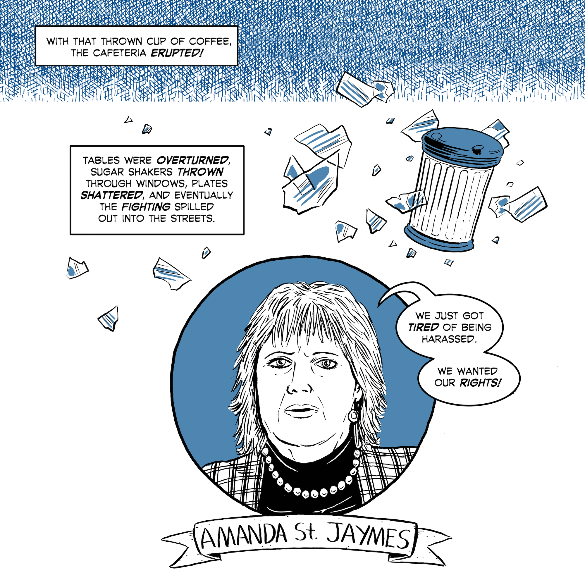 With that thrown cup of coffee, the cafeteria erupted. Tables were overturned, sugar shakers thrown through windows, plates shattered, and eventually the fighting spilled out into the streets. "We just got tired of being harassed. We wanted our rights," Amanda St. Jaymes reflects in an interview.