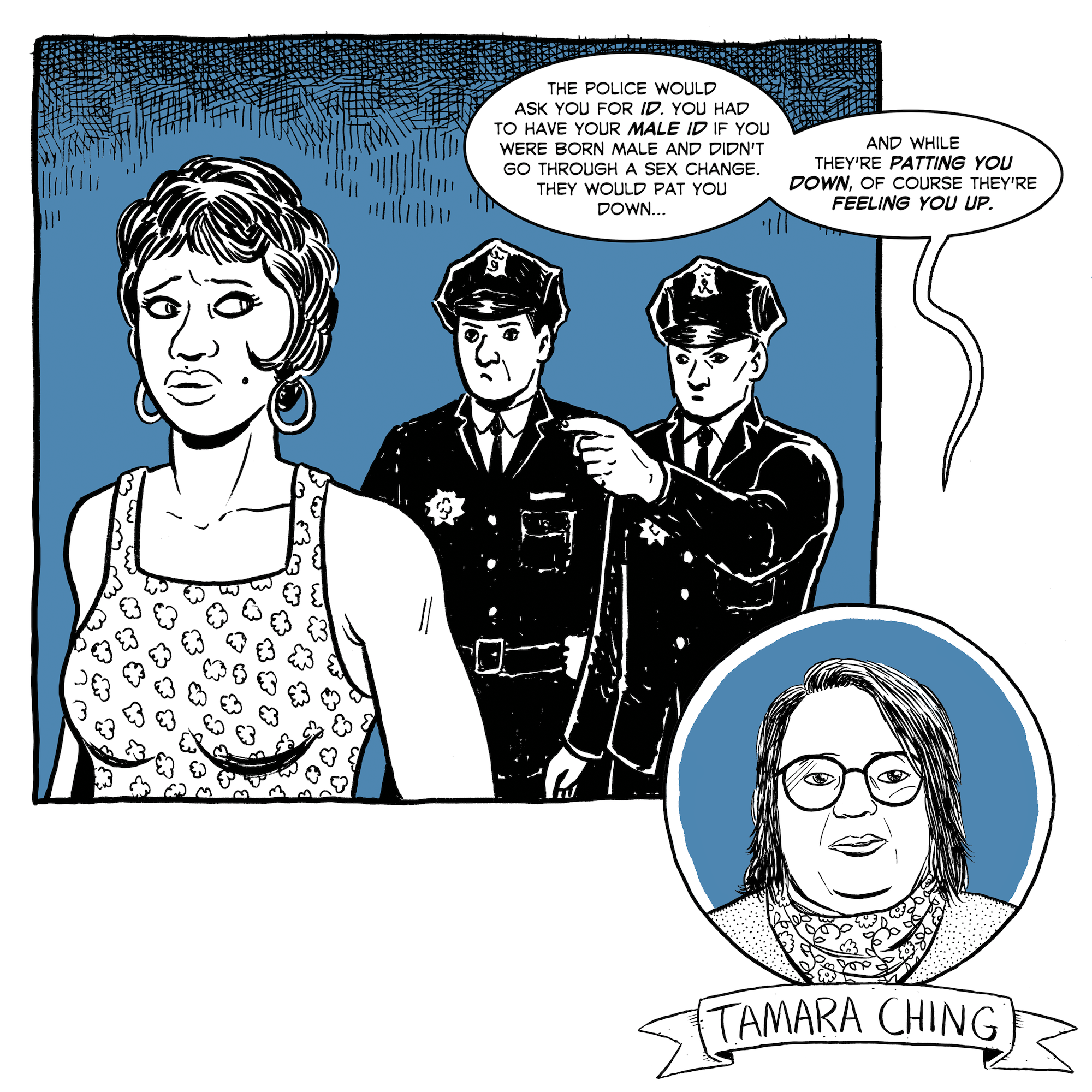 Police officers approach a trans woman. Activist Tamara Ching says, "The police would ask you for ID. You had to have your male ID if you were born male and didn't go through a sex change. They would pat you down, and while they're patting you down of course they're feeling you up."