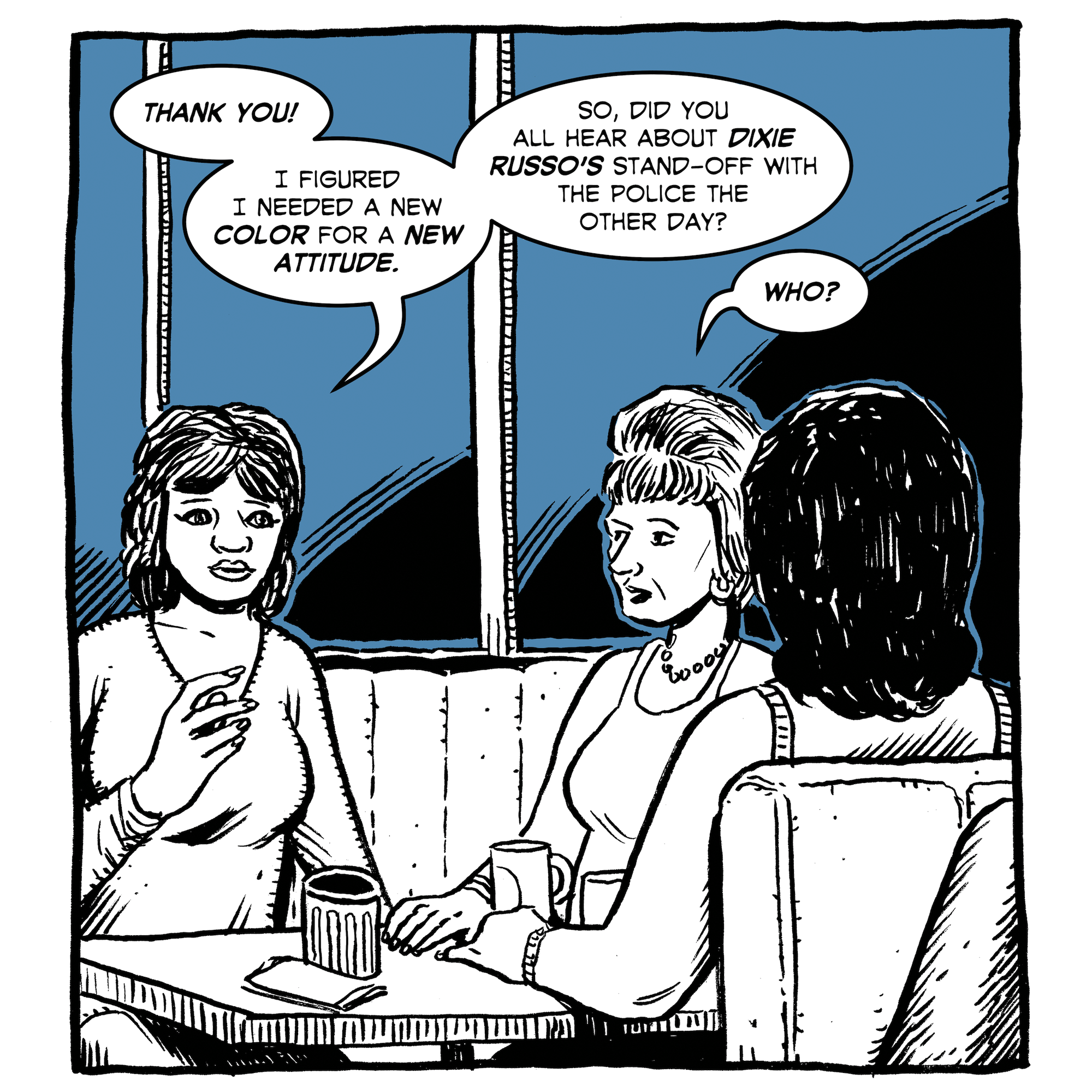 The woman takes a seat and gossips with her friends at a table. "Thank you," she says. "I figured I needed a new color for a new attitude. So, did you hear about Dixie Russo's stand-off with the police the other day?" Her friend replies, "Who?"