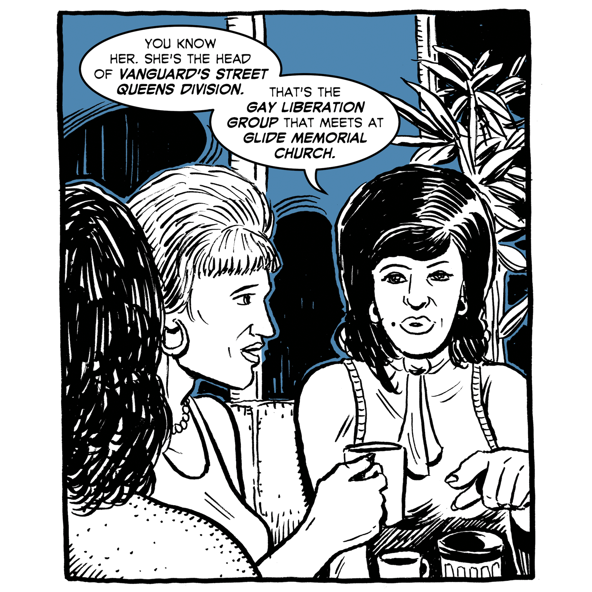 The friends continue to gossip. "You know her. She's the head of Vanguard's street queens division. That's the gay liberation group that meets at Glide Memorial Church."
