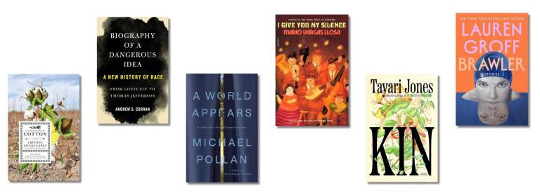 Book covers of: Autobiography of Cotton, by Cristina Rivera Garza, translated from the Spanish by Christina MacSweeney; Biography of a Dangerous Idea: A New History of Race, from Louis XIV to Thomas Jefferson, by Andrew S. Curran; A World Appears: A Journey into Consciousness, by Michael Pollan; I Give You My Silence, by Mario Vargas Llosa, translated from the Spanish by Adrian Nathan West; Kin, by Tayari Jones; Brawler, by Lauren Groff.